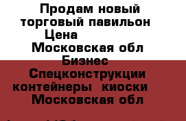 Продам новый торговый павильон › Цена ­ 300 000 - Московская обл. Бизнес » Спецконструкции, контейнеры, киоски   . Московская обл.